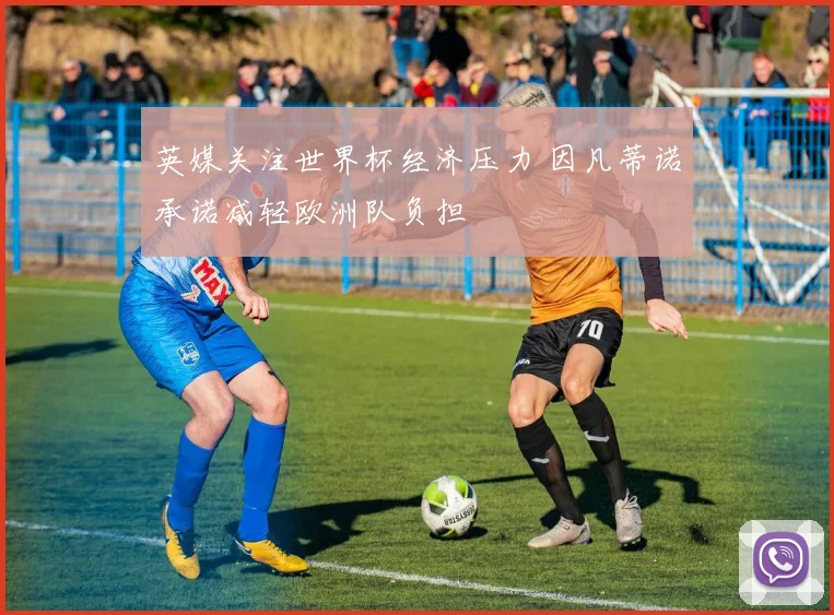 英媒关注世界杯经济压力 因凡蒂诺承诺减轻欧洲队负担