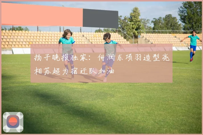 扬子晚报独家：何润东项羽造型亮相苏超为宿迁队加油