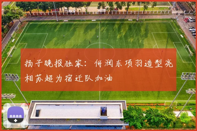扬子晚报独家：何润东项羽造型亮相苏超为宿迁队加油