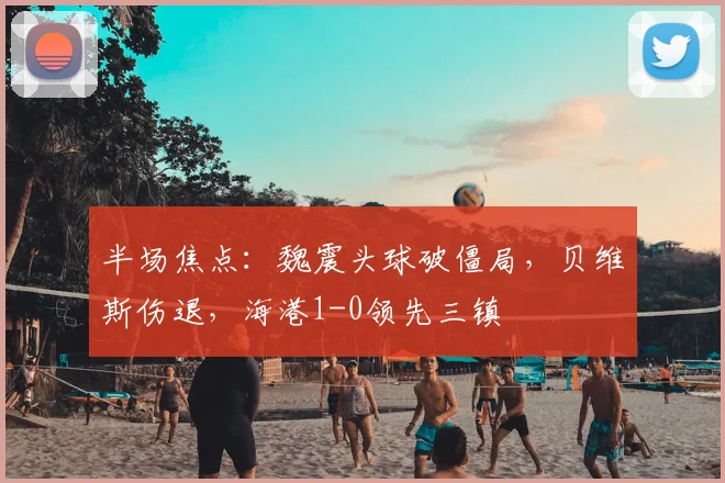 半场焦点：魏震头球破僵局，贝维斯伤退，海港1-0领先三镇