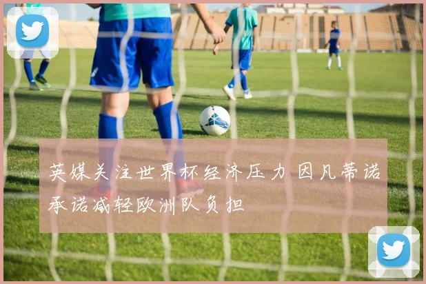 英媒关注世界杯经济压力 因凡蒂诺承诺减轻欧洲队负担