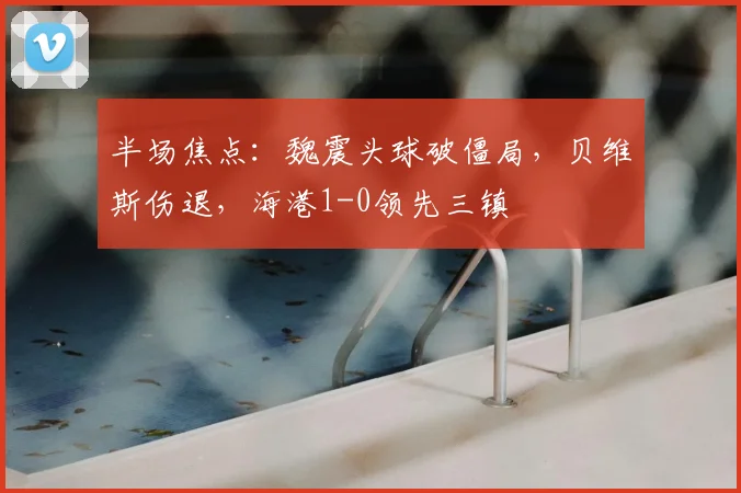 半场焦点：魏震头球破僵局，贝维斯伤退，海港1-0领先三镇