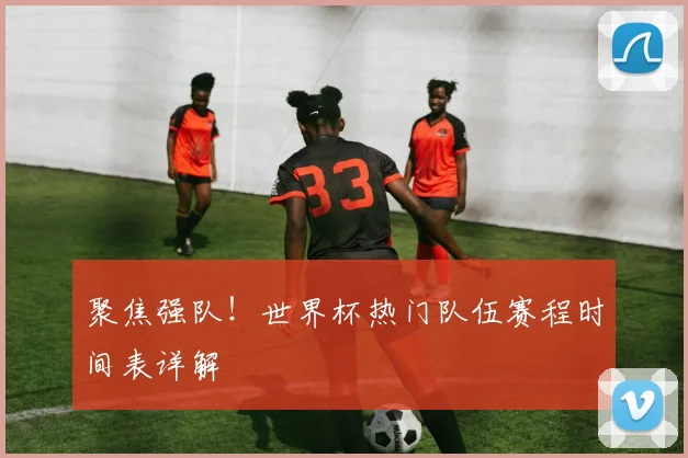聚焦强队！世界杯热门队伍赛程时间表详解