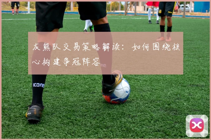 灰熊队交易策略解读：如何围绕核心构建争冠阵容